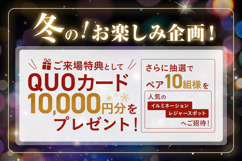 冬の！お楽しみ企画！ご来場特典としてQUOカード10,000円分プレゼント！さらに抽選でペア10組様を人気のイルミネーションレジャースポットにご招待！